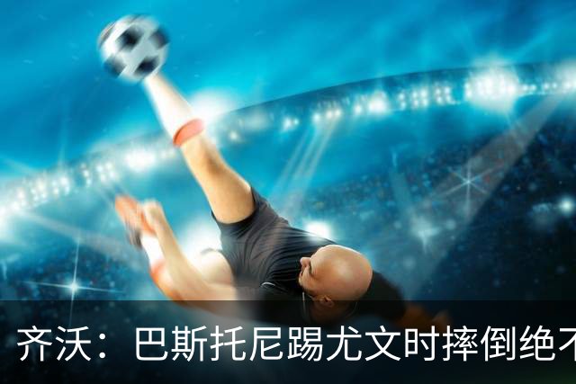 齐沃：巴斯托尼踢尤文时摔倒绝不是假摔，国米赢球触碰很多人神经